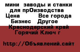 мини- заводы и станки для прОизводства › Цена ­ 100 - Все города Бизнес » Другое   . Краснодарский край,Горячий Ключ г.